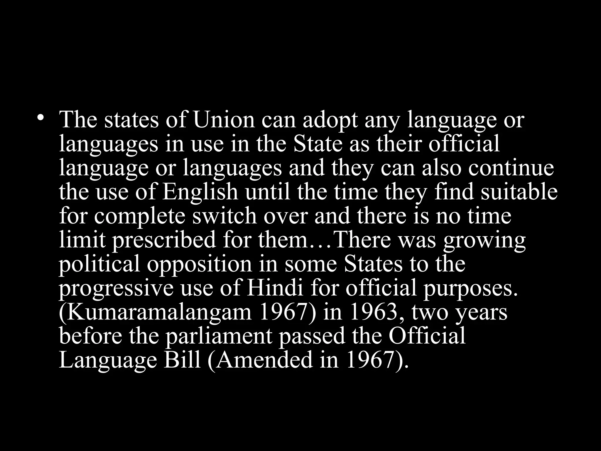 • The states of Union can adopt any language or
languages in use in the State as their official
language or languages and they can also continue
the use of English until the time they find suitable
for complete switch over and there is no time
limit prescribed for them…There was growing
political opposition in some States to the
progressive use of Hindi for official purposes.
(Kumaramalangam 1967) in 1963, two years
before the parliament passed the Official
Language Bill (Amended in 1967).
 