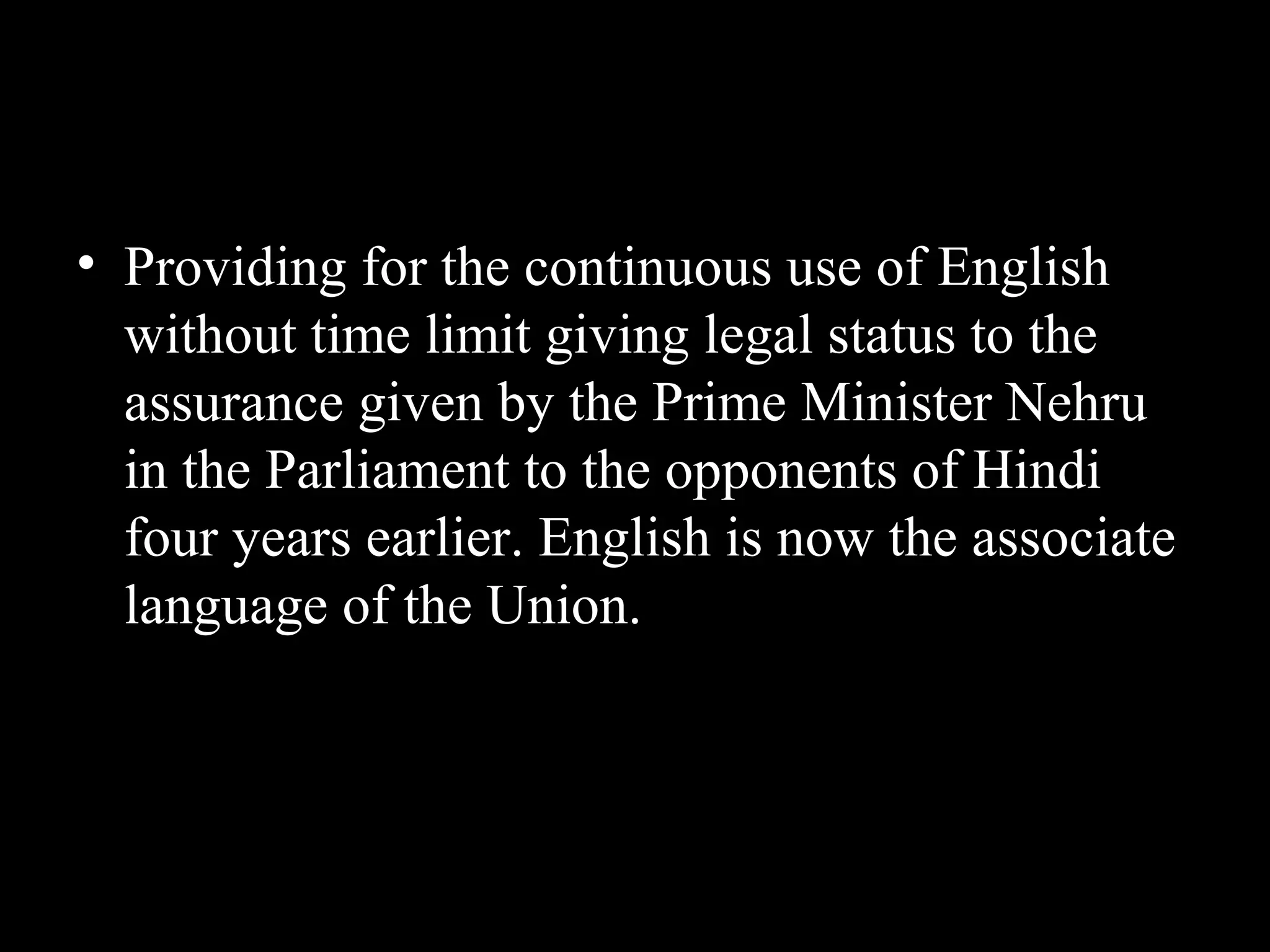 • Providing for the continuous use of English
without time limit giving legal status to the
assurance given by the Prime Minister Nehru
in the Parliament to the opponents of Hindi
four years earlier. English is now the associate
language of the Union.
 