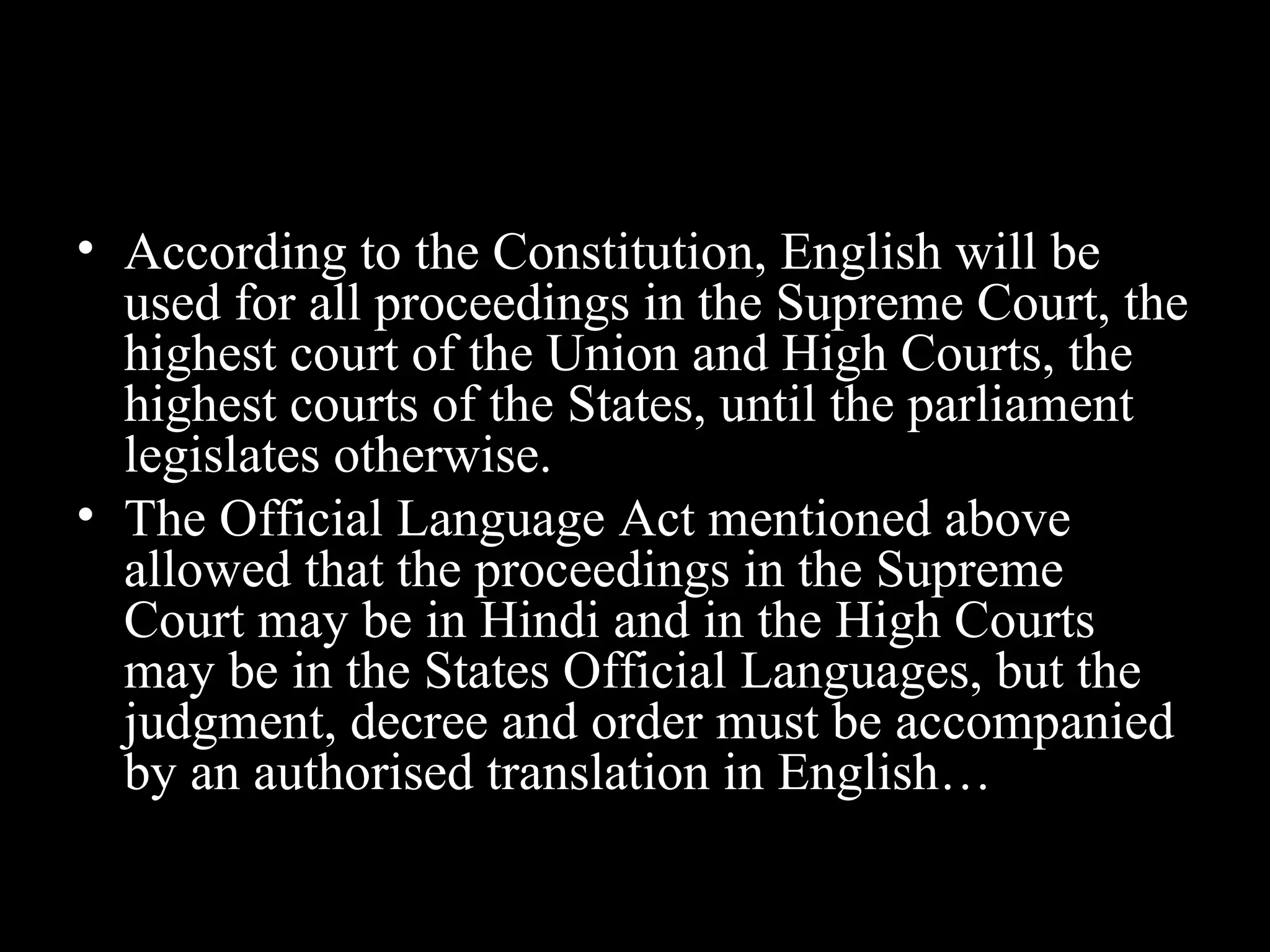 • According to the Constitution, English will be
used for all proceedings in the Supreme Court, the
highest court of the Union and High Courts, the
highest courts of the States, until the parliament
legislates otherwise.
• The Official Language Act mentioned above
allowed that the proceedings in the Supreme
Court may be in Hindi and in the High Courts
may be in the States Official Languages, but the
judgment, decree and order must be accompanied
by an authorised translation in English…
 