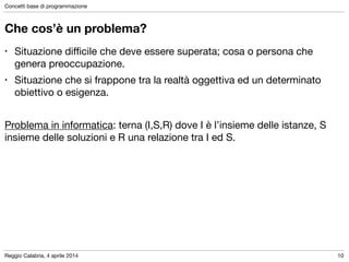 Reggio Calabria, 4 aprile 2014
Concetti base di programmazione
10
Che cos’è un problema?
• Situazione diﬃcile che deve essere superata; cosa o persona che
genera preoccupazione.

• Situazione che si frappone tra la realtà oggettiva ed un determinato
obiettivo o esigenza.

!
Problema in informatica: terna (I,S,R) dove I è l’insieme delle istanze, S
insieme delle soluzioni e R una relazione tra I ed S.
 