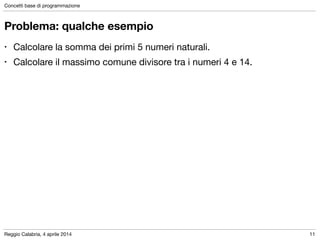 Reggio Calabria, 4 aprile 2014
Concetti base di programmazione
11
Problema: qualche esempio
• Calcolare la somma dei primi 5 numeri naturali.

• Calcolare il massimo comune divisore tra i numeri 4 e 14.
 