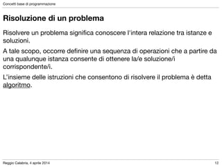 Reggio Calabria, 4 aprile 2014
Concetti base di programmazione
12
Risoluzione di un problema
Risolvere un problema signiﬁca conoscere l'intera relazione tra istanze e
soluzioni.

A tale scopo, occorre deﬁnire una sequenza di operazioni che a partire da
una qualunque istanza consente di ottenere la/e soluzione/i
corrispondente/i.

L’insieme delle istruzioni che consentono di risolvere il problema è detta
algoritmo.
 