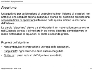 Reggio Calabria, 4 aprile 2014
Concetti base di programmazione
15
Algoritmo
Un algoritmo per la risoluzione di un problema è un insieme di istruzioni non
ambigue che eseguite su una qualunque istanza del problema produce una
sequenza ﬁnita di operazioni al termine delle quali si ottiene la soluzione
dell’istanza.

La parola “algoritmo” deriva da al-Khwarizmi, un matematico persiano che
nel IX secolo scrisse il primo libro in cui venne descritto come risolvere in
modo sistematico le equazioni di primo e secondo grado.

!
Proprietà dell’algoritmo:

• Non ambiguità: interpretazione univoca delle operazioni.

• Eseguibilità: ogni istruzione deve essere eseguibile.

• Finitezza: i passi indicati dall’algoritmo sono ﬁniti.
 