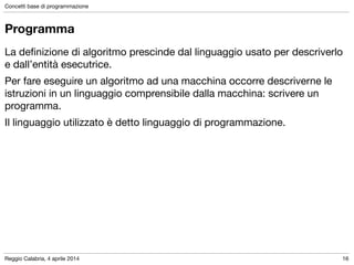 Reggio Calabria, 4 aprile 2014
Concetti base di programmazione
16
Programma
La deﬁnizione di algoritmo prescinde dal linguaggio usato per descriverlo
e dall’entità esecutrice.

Per fare eseguire un algoritmo ad una macchina occorre descriverne le
istruzioni in un linguaggio comprensibile dalla macchina: scrivere un
programma.

Il linguaggio utilizzato è detto linguaggio di programmazione.
 