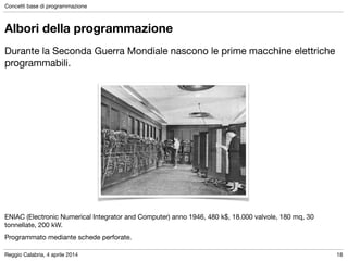 Reggio Calabria, 4 aprile 2014
Concetti base di programmazione
18
Albori della programmazione
Durante la Seconda Guerra Mondiale nascono le prime macchine elettriche
programmabili.

!
!
!
!
!
!
!
!
!
ENIAC (Electronic Numerical Integrator and Computer) anno 1946, 480 k$, 18.000 valvole, 180 mq, 30
tonnellate, 200 kW.

Programmato mediante schede perforate.
 