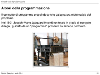 Reggio Calabria, 4 aprile 2014
Concetti base di programmazione
20
Albori della programmazione
Il concetto di programma prescinde anche dalla natura matematica del
problema.

Nel 1801 Joseph-Marie Jacquard inventò un telaio in grado di eseguire
disegni, guidato da un “programma” presente su schede perforate.
 