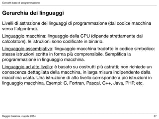 Reggio Calabria, 4 aprile 2014
Concetti base di programmazione
27
Gerarchia dei linguaggi
Livelli di astrazione dei linguaggi di programmazione (dal codice macchina
verso l’algoritmo).

Linguaggio macchina: linguaggio della CPU (dipende strettamente dal
calcolatore), le istruzioni sono codiﬁcate in binario.

Linguaggio assemblativo: linguaggio macchina tradotto in codice simbolico:
stesse istruzioni scritte in forma più comprensibile. Sempliﬁca la
programmazione in linguaggio macchina.

Linguaggio ad alto livello: è basato su costrutti più astratti; non richiede un
conoscenza dettagliata della macchina, in larga misura indipendente dalla
macchina usata. Una istruzione di alto livello corrisponde a più istruzioni in
linguaggio macchina. Esempi: C, Fortran, Pascal, C++, Java, PHP, etc.
 