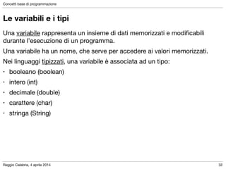 Reggio Calabria, 4 aprile 2014
Concetti base di programmazione
32
Le variabili e i tipi
Una variabile rappresenta un insieme di dati memorizzati e modiﬁcabili
durante l’esecuzione di un programma.

Una variabile ha un nome, che serve per accedere ai valori memorizzati.

Nei linguaggi tipizzati, una variabile è associata ad un tipo:

• booleano (boolean)

• intero (int)

• decimale (double)

• carattere (char)

• stringa (String)
 