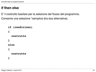 Reggio Calabria, 4 aprile 2014
Concetti base di programmazione
34
if then else
E’ il costrutto basilare per la selezione del ﬂusso del programma.

Consente una selezione “semplice (tra due alternative).

!
if (condizione) !
{ !
! costrutto!
} !
else !
{!
! costrutto!
}
 