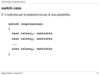 Reggio Calabria, 4 aprile 2014
Concetti base di programmazione
37
switch case
E’ il costrutto per la selezione tra più di due possibilità.

!
! ! switch (espressione) !
! ! {!
! ! ! case valore1: costrutto !
! ! ! case valore2: costrutto!
! ! ! ...!
! ! ! case valoren: costrutto!
! ! }
 