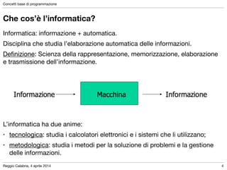 Reggio Calabria, 4 aprile 2014
Concetti base di programmazione
4
Che cos’è l’informatica?
Informatica: informazione + automatica.

Disciplina che studia l’elaborazione automatica delle informazioni.

Deﬁnizione: Scienza della rappresentazione, memorizzazione, elaborazione
e trasmissione dell’informazione.

!
!
!
!
!
L’informatica ha due anime:	

• tecnologica: studia i calcolatori elettronici e i sistemi che li utilizzano;	

• metodologica: studia i metodi per la soluzione di problemi e la gestione
delle informazioni.
 