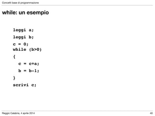 Reggio Calabria, 4 aprile 2014
Concetti base di programmazione
40
while: un esempio
!
leggi a; !
leggi b; !
c = 0; 
while (b>0) !
{!
! c = c+a;!
! b = b-1;!
}!
scrivi c;
 