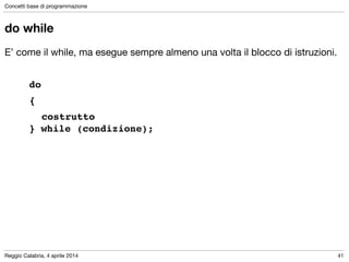 Reggio Calabria, 4 aprile 2014
Concetti base di programmazione
41
do while
E’ come il while, ma esegue sempre almeno una volta il blocco di istruzioni.

!
do !
{!
! costrutto 
} while (condizione);
 