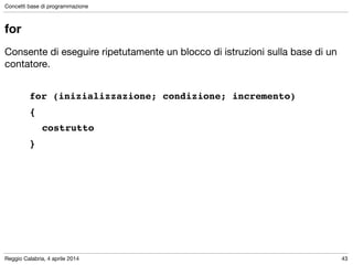 Reggio Calabria, 4 aprile 2014
Concetti base di programmazione
43
for
Consente di eseguire ripetutamente un blocco di istruzioni sulla base di un
contatore.

!
for (inizializzazione; condizione; incremento) !
{ !
! costrutto!
}
 