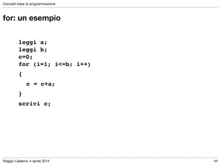 Reggio Calabria, 4 aprile 2014
Concetti base di programmazione
44
for: un esempio
!
leggi a; 
leggi b; 
c=0; 
for (i=1; i<=b; i++) !
{!
! c = c+a;!
}!
scrivi c;
 
