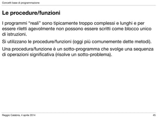 Reggio Calabria, 4 aprile 2014
Concetti base di programmazione
45
Le procedure/funzioni
I programmi “reali” sono tipicamente troppo complessi e lunghi e per
essere riletti agevolmente non possono essere scritti come blocco unico
di istruzioni.

Si utilizzano le procedure/funzioni (oggi più comunemente dette metodi).

Una procedura/funzione è un sotto-programma che svolge una sequenza
di operazioni signiﬁcativa (risolve un sotto-problema).
 