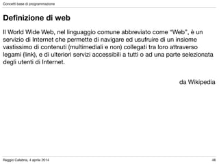Reggio Calabria, 4 aprile 2014
Concetti base di programmazione
48
Deﬁnizione di web
Il World Wide Web, nel linguaggio comune abbreviato come “Web”, è un
servizio di Internet che permette di navigare ed usufruire di un insieme
vastissimo di contenuti (multimediali e non) collegati tra loro attraverso
legami (link), e di ulteriori servizi accessibili a tutti o ad una parte selezionata
degli utenti di Internet. 

!
da Wikipedia
 