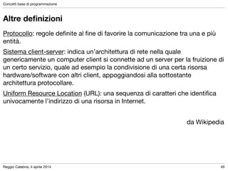 Reggio Calabria, 4 aprile 2014
Concetti base di programmazione
49
Altre deﬁnizioni
Protocollo: regole deﬁnite al ﬁne di favorire la comunicazione tra una e più
entità.

Sistema client-server: indica un’architettura di rete nella quale
genericamente un computer client si connette ad un server per la fruizione di
un certo servizio, quale ad esempio la condivisione di una certa risorsa
hardware/software con altri client, appoggiandosi alla sottostante
architettura protocollare.

Uniform Resource Location (URL): una sequenza di caratteri che identiﬁca
univocamente l’indirizzo di una risorsa in Internet.

!
da Wikipedia
 