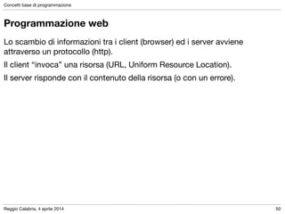 Reggio Calabria, 4 aprile 2014
Concetti base di programmazione
50
Programmazione web
Lo scambio di informazioni tra i client (browser) ed i server avviene
attraverso un protocollo (http).

Il client “invoca” una risorsa (URL, Uniform Resource Location).

Il server risponde con il contenuto della risorsa (o con un errore).
 