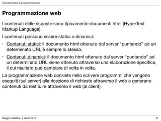Reggio Calabria, 4 aprile 2014
Concetti base di programmazione
51
Programmazione web
I contenuti delle risposte sono tipicamente documenti html (HyperText
Markup Language).

I contenuti possono essere statici o dinamici:

• Contenuti statici: il documento html ottenuto dal server “puntando” ad un
determinato URL è sempre lo stesso.

• Contenuti dinamici: il documento html ottenuto dal server “puntando” ad
un determinato URL viene ottenuto attraverso una elaborazione speciﬁca,
il cui risultato può cambiare di volta in volta.

La programmazione web consiste nello scrivere programmi che vengono
eseguiti (sul server) alla ricezione di richieste attraverso il web e generano
contenuti da restituire attraverso il web (al client).
 