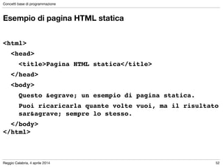 Reggio Calabria, 4 aprile 2014
Concetti base di programmazione
52
Esempio di pagina HTML statica
!
<html>!
! <head>!
! ! <title>Pagina HTML statica</title>!
! </head>!
! <body>!
! ! Questo &egrave; un esempio di pagina statica.!
! ! Puoi ricaricarla quante volte vuoi, ma il risultato
! ! sar&agrave; sempre lo stesso.!
! </body>!
</html>
 