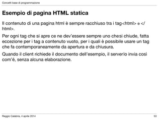 Reggio Calabria, 4 aprile 2014
Concetti base di programmazione
53
Esempio di pagina HTML statica
Il contenuto di una pagina html è sempre racchiuso tra i tag<html> e </
html>.	

Per ogni tag che si apre ce ne dev’essere sempre uno chesi chiude, fatta
eccezione per i tag a contenuto vuoto, per i quali è possibile usare un tag
che fa contemporaneamente da apertura e da chiusura.	

Quando il client richiede il documento dell’esempio, il serverlo invia così
com’é, senza alcuna elaborazione.
 