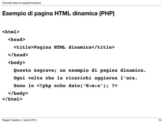 Reggio Calabria, 4 aprile 2014
Concetti base di programmazione
54
Esempio di pagina HTML dinamica (PHP)
!
<html>!
! <head>!
! ! <title>Pagina HTML dinamica</title>!
! </head>!
! <body>!
! ! Questo &egrave; un esempio di pagina dinamica.!
! ! Ogni volta che la ricarichi aggiorna l’ora.!
! ! Sono le <?php echo date(‘H:m:s’); ?>!
! </body>!
</html>
 