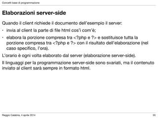 Reggio Calabria, 4 aprile 2014
Concetti base di programmazione
55
Elaborazioni server-side
Quando il client richiede il documento dell’esempio il server:

• invia al client la parte di ﬁle html cos’ì com’è;

• elabora la porzione compresa tra <?php e ?> e sostituisce tutta la
porzione compresa tra <?php e ?> con il risultato dell’elaborazione (nel
caso speciﬁco, l’ora).

L’orario è ogni volta elaborato dal server (elaborazione server-side).

Il linguaggi per la programmazione server-side sono svariati, ma il contenuto
inviato al client sarà sempre in formato html.
 