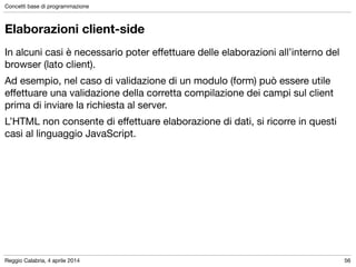 Reggio Calabria, 4 aprile 2014
Concetti base di programmazione
56
Elaborazioni client-side
In alcuni casi è necessario poter eﬀettuare delle elaborazioni all’interno del
browser (lato client).	

Ad esempio, nel caso di validazione di un modulo (form) può essere utile
eﬀettuare una validazione della corretta compilazione dei campi sul client
prima di inviare la richiesta al server.

L’HTML non consente di eﬀettuare elaborazione di dati, si ricorre in questi
casi al linguaggio JavaScript.
 