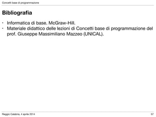 Reggio Calabria, 4 aprile 2014
Concetti base di programmazione
57
Bibliograﬁa
• Informatica di base. McGraw-Hill.

• Materiale didattico delle lezioni di Concetti base di programmazione del
prof. Giuseppe Massimiliano Mazzeo (UNICAL).
 