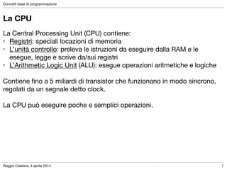 Reggio Calabria, 4 aprile 2014
Concetti base di programmazione
7
La CPU
La Central Processing Unit (CPU) contiene:

• Registri: speciali locazioni di memoria

• L’unità controllo: preleva le istruzioni da eseguire dalla RAM e le
esegue, legge e scrive da/sui registri

• L’Arithmetic Logic Unit (ALU): esegue operazioni aritmetiche e logiche

!
Contiene ﬁno a 5 miliardi di transistor che funzionano in modo sincrono,
regolati da un segnale detto clock.

!
La CPU può eseguire poche e semplici operazioni.
 