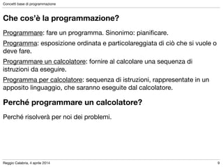 Reggio Calabria, 4 aprile 2014
Concetti base di programmazione
9
Che cos’è la programmazione?
Programmare: fare un programma. Sinonimo: pianiﬁcare.

Programma: esposizione ordinata e particolareggiata di ciò che si vuole o
deve fare.

Programmare un calcolatore: fornire al calcolare una sequenza di
istruzioni da eseguire.

Programma per calcolatore: sequenza di istruzioni, rappresentate in un
apposito linguaggio, che saranno eseguite dal calcolatore.
Perché risolverà per noi dei problemi.
Perché programmare un calcolatore?
 