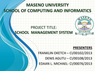 MASENO UNIVERSITY
SCHOOL OF COMPUTING AND INFORMATICS
PRESENTERS
FRANKLIN OKETCH – CI/00102/2013
DENIS AGUTU – CI/00108/2013
EDAAN L. MICHAEL- CI/00076/2013
PROJECT TITLE:
SCHOOL MANAGEMENT SYSTEM
 