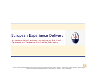 European Experience Delivery
Accelerating Launch Volumes, Demonstrating The Brand
Experience and Generating Pre-Qualified Sales Leads

The ideas, concepts and processes expressed on this page and throughout this document are the property of the us+partners LLC. They may not be duplicated, reproduced, stored in a retrieval
system or retransmitted without the express permission of the us+partners LLC. Copyright © 2014. All rights reserved.

 