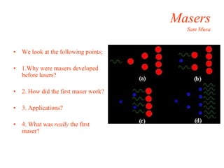 Masers
Sam Musa
• We look at the following points;
• 1.Why were masers developed
before lasers?
• 2. How did the first maser work?
• 3. Applications?
• 4. What was really the first
maser?
 