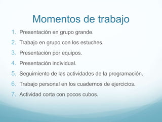Momentos de trabajo
1. Presentación en grupo grande.
2. Trabajo en grupo con los estuches.
3. Presentación por equipos.
4. Presentación individual.
5. Seguimiento de las actividades de la programación.
6. Trabajo personal en los cuadernos de ejercicios.
7. Actividad corta con pocos cubos.
 