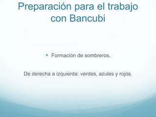 Preparación para el trabajo
       con Bancubi


           Formación de sombreros.


 De derecha a izquierda: verdes, azules y rojos.
 