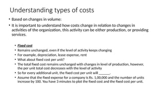Understanding types of costs
• Based on changes in volume:
• It is important to understand how costs change in relation to changes in
activities of the organization, this activity can be either production, or providing
services.
• Fixed cost
• Remains unchanged, even if the level of activity keeps changing
• For example, depreciation, lease expense, rent
• What about fixed cost per unit?
• The total fixed cost remains unchanged with changes in level of production, however,
the per unit total cost decreases with the level of activity
• So for every additional unit, the fixed cost per unit will ______.
• Assume that the fixed expense for a company is Rs. 1,00,000 and the number of units
increase by 100. You have 3 minutes to plot the fixed cost and the fixed cost per unit.
 