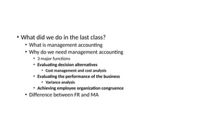 • What did we do in the last class?
• What is management accounting
• Why do we need management accounting
• 3 major functions
• Evaluating decision alternatives
• Cost management and cost analysis
• Evaluating the performance of the business
• Variance analysis
• Achieving employee organization congruence
• Difference between FR and MA
 