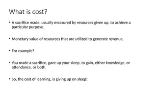 What is cost?
• A sacrifice made, usually measured by resources given up, to achieve a
particular purpose.
• Monetary value of resources that are utilized to generate revenue.
• For example?
• You made a sacrifice, gave up your sleep, to gain, either knowledge, or
attendance, or both.
• So, the cost of learning, is giving up on sleep!
 