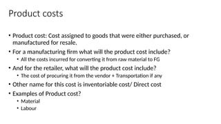Product costs
• Product cost: Cost assigned to goods that were either purchased, or
manufactured for resale.
• For a manufacturing firm what will the product cost include?
• All the costs incurred for converting it from raw material to FG
• And for the retailer, what will the product cost include?
• The cost of procuring it from the vendor + Transportation if any
• Other name for this cost is inventoriable cost/ Direct cost
• Examples of Product cost?
• Material
• Labour
 
