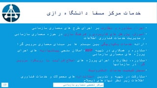 ‫خدمات‬‫مرکز‬‫مسفا‬‫دانشگاه‬‫رازی‬
13 ‫سازمانی‬ ‫معماری‬ ‫تخصصی‬ ‫مرکز‬
‫مشاوره‬ ،‫اجرا‬‫نظارت‬ ‫و‬‫سازمانی‬ ‫معماری‬ ‫های‬ ‫طرح‬ ‫اجرای‬ ‫بر‬
‫کاربردی‬ ‫های‬ ‫پژوهش‬ ،‫آموزش‬‫سازی‬ ‫فرهنگ‬ ‫و‬‫سازمانی‬ ‫معماری‬ ‫حوزه‬ ‫در‬
‫اطالعات‬ ‫فناوری‬ ‫خدمات‬ ‫مدیریت‬ ‫و‬
‫ارائه‬‫یکپارچگی‬ ‫خدمات‬‫گرا‬ ‫سرویس‬ ‫معماری‬ ‫مبنای‬ ‫بر‬ ‫ها‬ ‫سیستم‬ ‫بین‬
‫تهیه‬ ‫در‬ ‫همکاری‬ ‫و‬ ‫مشاوره‬RFP،‫سنجی‬ ‫امکان‬‫پیشنهادیه‬‫اجرای‬ ‫های‬
‫سازمانی‬ ‫معماری‬ ‫های‬ ‫پروژه‬
‫مشاوره‬‫های‬ ‫پروژه‬ ‫اجرای‬ ‫و‬ ‫نظارت‬ ،‫سرویس‬ ‫رویکرد‬ ‫با‬ ‫فرآیند‬ ‫اصالح‬
‫گرا‬‫سازمانها‬ ‫در‬
‫الکترونیک‬ ‫خدمات‬ ‫کیفیت‬ ‫سنجش‬
‫تدوین‬ ‫و‬ ‫تهیه‬ ‫در‬ ‫مشارکت‬‫استاندارد‬‫فناوری‬ ‫خدمات‬ ‫و‬ ‫محصوالت‬ ‫های‬
‫ذیصالح‬ ‫نهادهای‬ ‫نظر‬ ‫زیر‬ ‫اطالعات‬
 