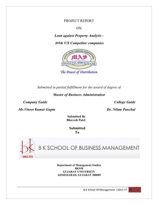 B.K School Of Management |2015-17 0
PROJECT REPORT
ON
Loan against Property Analysis -
MAS V/S Competitor companies
Submitted in partial fulfillment for the award of degree of
Master of Business Administration
Company Guide College Guide
Mr.Vineet Kumar Gupta Dr. Nilam Panchal
Submitted By
Bhavesh Patel
Submitted
To
Department of Management Studies
BKSM
GUJARAT UNIVERSITY
AHMEDABAD, GUJARAT 380009
 