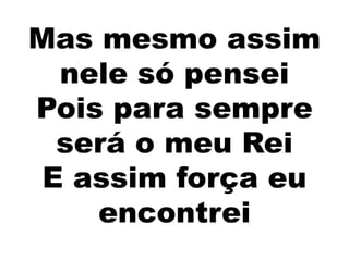 Mas mesmo assim
nele só pensei
Pois para sempre
será o meu Rei
E assim força eu
encontrei