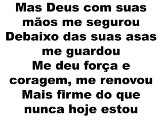 Mas Deus com suas
mãos me segurou
Debaixo das suas asas
me guardou
Me deu força e
coragem, me renovou
Mais firme do que
nunca hoje estou