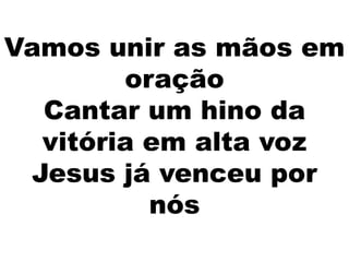Vamos unir as mãos em
oração
Cantar um hino da
vitória em alta voz
Jesus já venceu por
nós