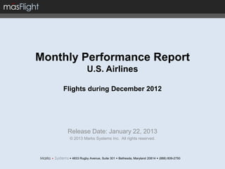 Monthly Performance Report
                U.S. Airlines

    Flights during December 2012




     Release Date: January 22, 2013
     © 2013 Marks Systems Inc. All rights reserved.



      4833 Rugby Avenue, Suite 301  Bethesda, Maryland 20814  (888) 809-2750
 