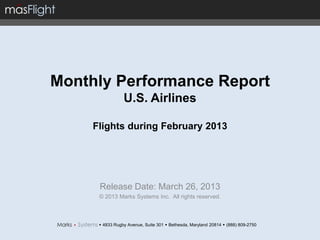 Monthly Performance Report
                 U.S. Airlines

     Flights during February 2013




      Release Date: March 26, 2013
      © 2013 Marks Systems Inc. All rights reserved.



       4833 Rugby Avenue, Suite 301  Bethesda, Maryland 20814  (888) 809-2750
 
