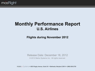 Monthly Performance Report
                U.S. Airlines

    Flights during November 2012




    Release Date: December 18, 2012
     © 2012 Marks Systems Inc. All rights reserved.



      4833 Rugby Avenue, Suite 301  Bethesda, Maryland 20814  (888) 809-2750
 