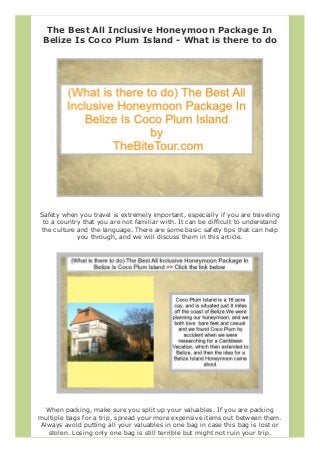 The Best All Inclusive Honeymoon Package In
Belize Is Coco Plum Island - What is there to do
Safety when you travel is extremely important, especially if you are traveling
to a country that you are not familiar with. It can be difficult to understand
the culture and the language. There are some basic safety tips that can help
you through, and we will discuss them in this article.
When packing, make sure you split up your valuables. If you are packing
multiple bags for a trip, spread your more expensive items out between them.
Always avoid putting all your valuables in one bag in case this bag is lost or
stolen. Losing only one bag is still terrible but might not ruin your trip.
 